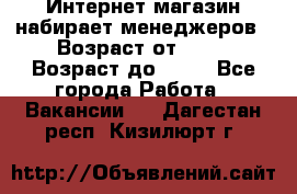 Интернет-магазин набирает менеджеров › Возраст от ­ 18 › Возраст до ­ 58 - Все города Работа » Вакансии   . Дагестан респ.,Кизилюрт г.